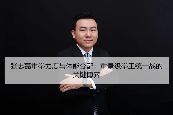 张志磊重拳力度与体能分配：重量级拳王统一战的关键博弈