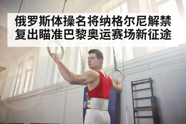 俄罗斯体操名将纳格尔尼解禁复出瞄准巴黎奥运赛场新征途
