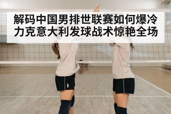 解码中国男排世联赛如何爆冷力克意大利发球战术惊艳全场