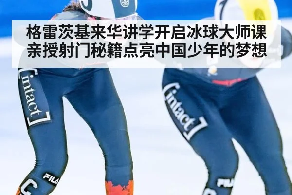 格雷茨基来华讲学开启冰球大师课 亲授射门秘籍点亮中国少年的梦想