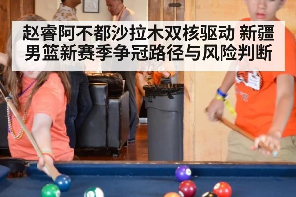 赵睿阿不都沙拉木双核驱动 新疆男篮新赛季争冠路径与风险判断